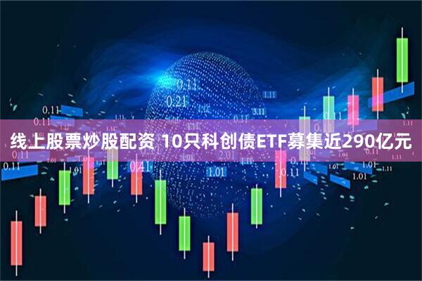 线上股票炒股配资 10只科创债ETF募集近290亿元