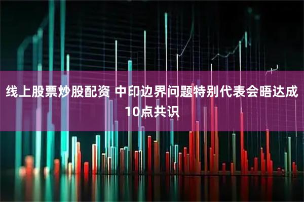 线上股票炒股配资 中印边界问题特别代表会晤达成10点共识