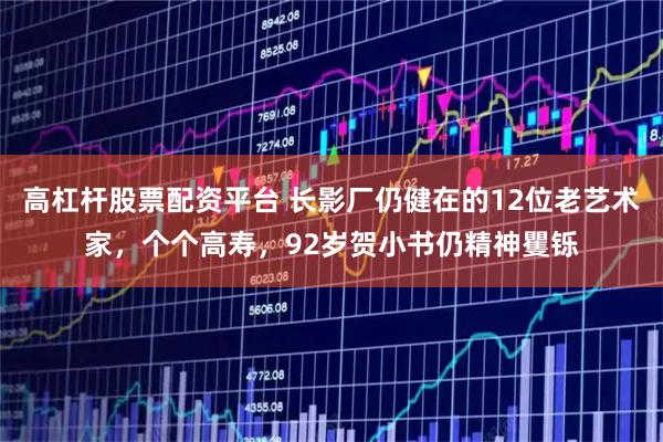 高杠杆股票配资平台 长影厂仍健在的12位老艺术家，个个高寿，92岁贺小书仍精神矍铄