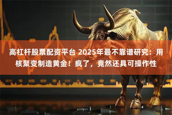 高杠杆股票配资平台 2025年最不靠谱研究：用核聚变制造黄金！疯了，竟然还具可操作性
