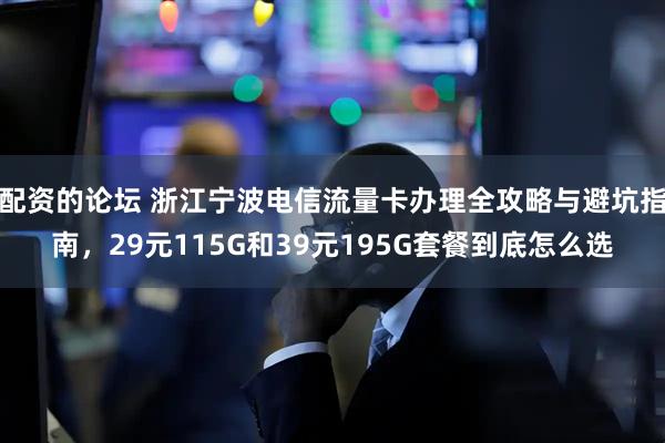 配资的论坛 浙江宁波电信流量卡办理全攻略与避坑指南，29元115G和39元195G套餐到底怎么选