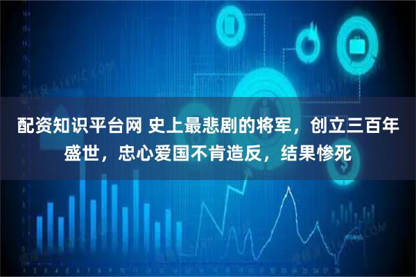 配资知识平台网 史上最悲剧的将军，创立三百年盛世，忠心爱国不肯造反，结果惨死
