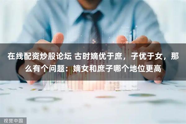 在线配资炒股论坛 古时嫡优于庶，子优于女，那么有个问题：嫡女和庶子哪个地位更高