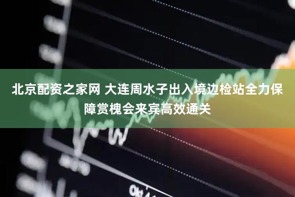 北京配资之家网 大连周水子出入境边检站全力保障赏槐会来宾高效通关
